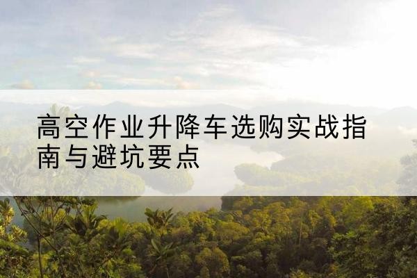 河南升降车怎么选-高空作业升降车选购实战指南与避坑要点