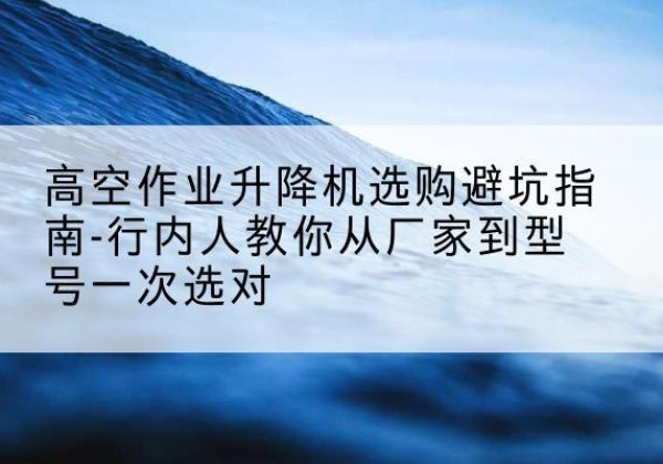 河南升降平台厂家-高空作业升降机选购避坑指南-行内人教你从厂家到型号一次选对