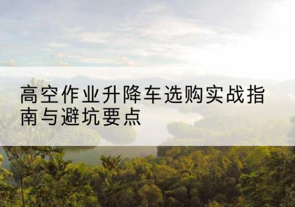 河南升降车怎么选-高空作业升降车选购实战指南与避坑要点