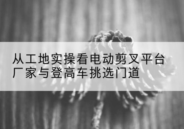 河南电动剪叉升降平台厂家-从工地实操看电动剪叉平台厂家与登高车挑选门道